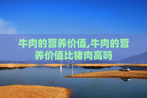 牛肉的营养价值,牛肉的营养价值比猪肉高吗 牛肉的营养价值,牛肉的营养价值比猪肉高吗