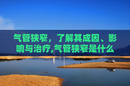 气管狭窄,了解其成因、影响与治疗,气管狭窄是什么原因 气管狭窄,了解其成因、影响与治疗,气管狭窄是什么原因