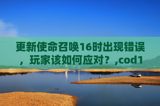 更新使命召唤16时出现错误，玩家该如何应对？,cod16显示要求更新驱动