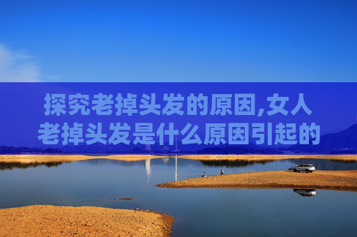 探究老掉头发的原因,女人老掉头发是什么原因引起的 探究老掉头发的原因,女人老掉头发是什么原因引起的