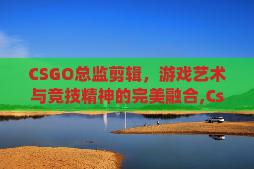 CSGO总监剪辑,游戏艺术与竞技精神的完美融合,Csgo总监 CSGO总监剪辑,游戏艺术与竞技精神的完美融合,Csgo总监