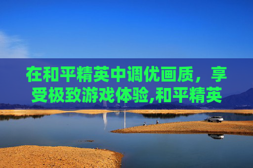 在和平精英中调优画质,享受极致游戏体验,和平精英画质如何设置 在和平精英中调优画质,享受极致游戏体验,和平精英画质如何设置