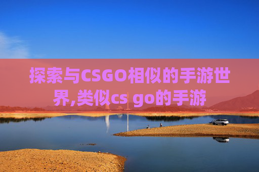 探索与CSGO相似的手游世界,类似cs go的手游 探索与CSGO相似的手游世界,类似cs go的手游