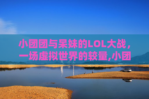 小团团与呆妹的LOL大战,一场虚拟世界的较量,小团团lol大战呆妹是谁 小团团与呆妹的LOL大战,一场虚拟世界的较量,小团团lol大战呆妹是谁
