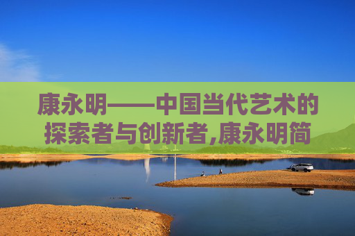康永明——中国当代艺术的探索者与创新者,康永明简历 康永明——中国当代艺术的探索者与创新者,康永明简历