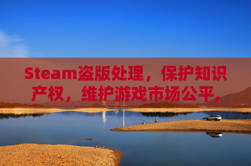 Steam盗版处理,保护知识产权,维护游戏市场公平,steam盗版游戏会封号吗 Steam盗版处理,保护知识产权,维护游戏市场公平,steam盗版游戏会封号吗