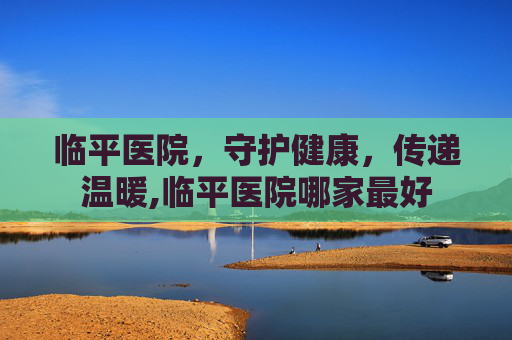 临平医院,守护健康,传递温暖,临平医院哪家最好 临平医院,守护健康,传递温暖,临平医院哪家最好
