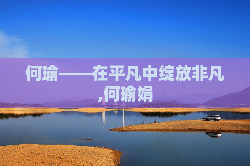 何瑜——在平凡中绽放非凡,何瑜娟 何瑜——在平凡中绽放非凡,何瑜娟