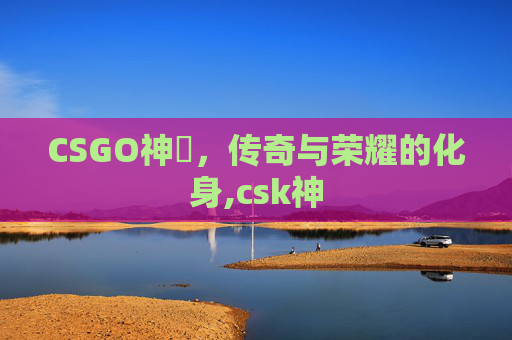 CSGO神袛,传奇与荣耀的化身,csk神 CSGO神袛,传奇与荣耀的化身,csk神