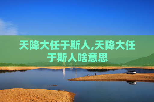 天降大任于斯人,天降大任于斯人啥意思 天降大任于斯人,天降大任于斯人啥意思