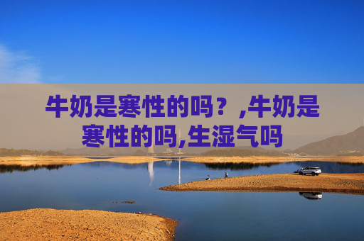 牛奶是寒性的吗?,牛奶是寒性的吗,生湿气吗 牛奶是寒性的吗?,牛奶是寒性的吗,生湿气吗