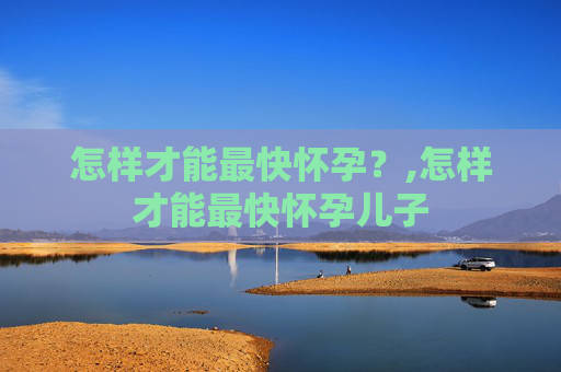 怎样才能最快怀孕?,怎样才能最快怀孕儿子 怎样才能最快怀孕?,怎样才能最快怀孕儿子