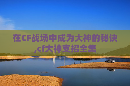 在CF战场中成为大神的秘诀,cf大神支招全集 在CF战场中成为大神的秘诀,cf大神支招全集