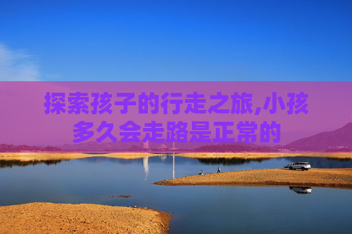 探索孩子的行走之旅,小孩多久会走路是正常的 探索孩子的行走之旅,小孩多久会走路是正常的