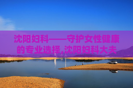 沈阳妇科——守护女性健康的专业选择,沈阳妇科大夫哪个好 沈阳妇科——守护女性健康的专业选择,沈阳妇科大夫哪个好