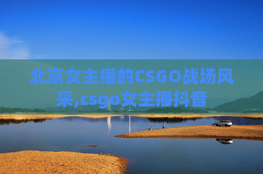 北京女主播的CSGO战场风采,csgo女主播抖音 北京女主播的CSGO战场风采,csgo女主播抖音
