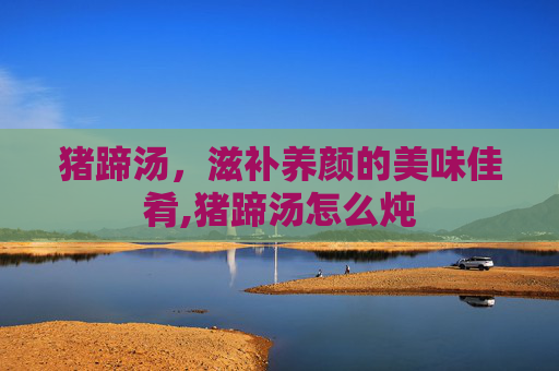 猪蹄汤,滋补养颜的美味佳肴,猪蹄汤怎么炖 猪蹄汤,滋补养颜的美味佳肴,猪蹄汤怎么炖