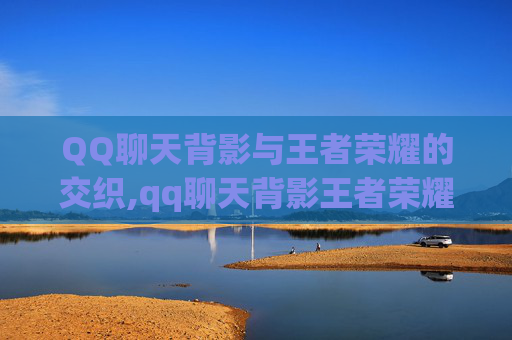 QQ聊天背影与王者荣耀的交织,qq聊天背影王者荣耀图片 QQ聊天背影与王者荣耀的交织,qq聊天背影王者荣耀图片
