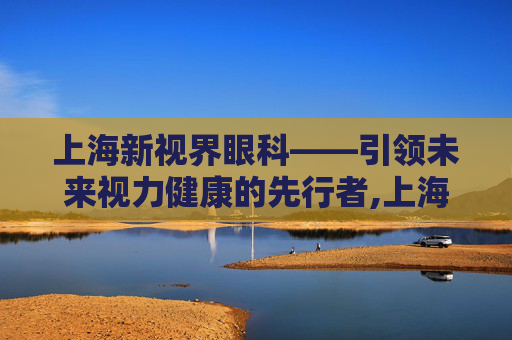 上海新视界眼科——引领未来视力健康的先行者,上海新视界眼科医院怎么样?评价如何 上海新视界眼科——引领未来视力健康的先行者,上海新视界眼科医院怎么样?评价如何