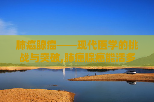 肺癌腺癌——现代医学的挑战与突破,肺癌腺癌能活多久