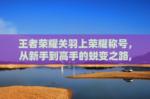 王者荣耀关羽上荣耀称号,从新手到高手的蜕变之路,王者荣耀关羽上荣耀称号怎么获得 王者荣耀关羽上荣耀称号,从新手到高手的蜕变之路,王者荣耀关羽上荣耀称号怎么获得