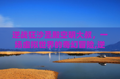 逆战狂沙圣殿空明大叔，一场虚拟世界的奇幻冒险,逆战狂沙圣殿都出什么