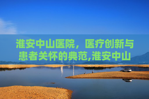 淮安中山医院，医疗创新与患者关怀的典范,淮安中山医院还存在吗