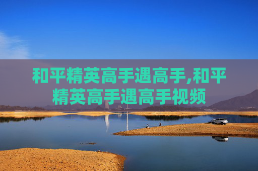 和平精英高手遇高手,和平精英高手遇高手视频