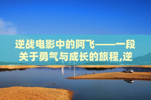 逆战电影中的阿飞——一段关于勇气与成长的旅程,逆战电影 阿飞扮演者