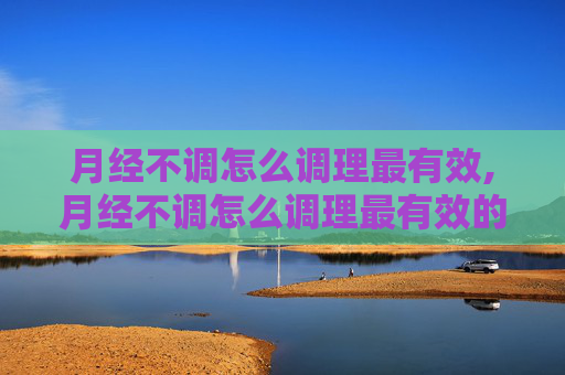 月经不调怎么调理最有效,月经不调怎么调理最有效的方法