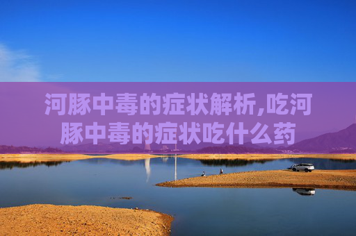 河豚中毒的症状解析,吃河豚中毒的症状吃什么药