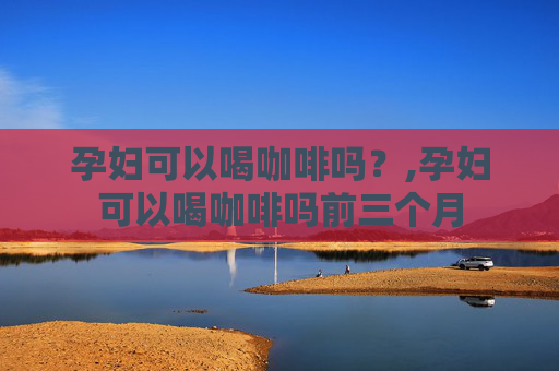 孕妇可以喝咖啡吗？,孕妇可以喝咖啡吗前三个月