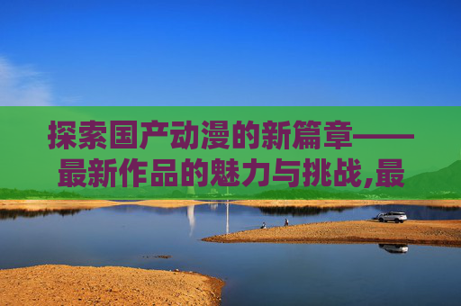 探索国产动漫的新篇章——最新作品的魅力与挑战,最新国产动漫排行榜