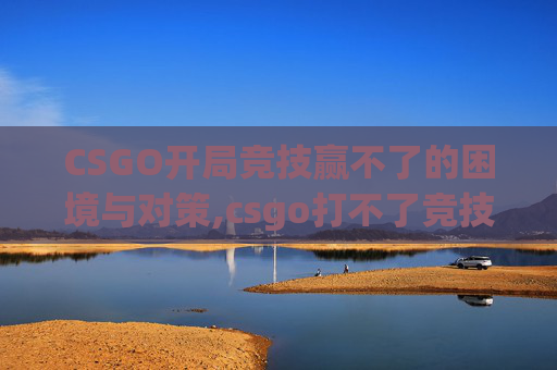CSGO开局竞技赢不了的困境与对策,csgo打不了竞技需要解锁