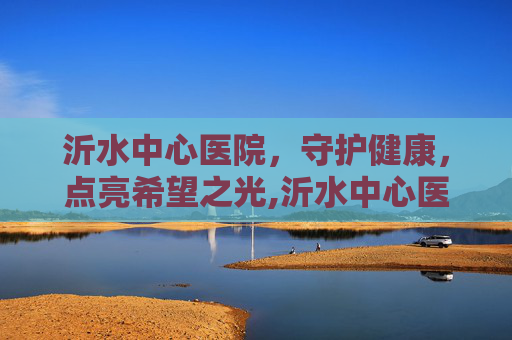 沂水中心医院，守护健康，点亮希望之光,沂水中心医院预约挂号