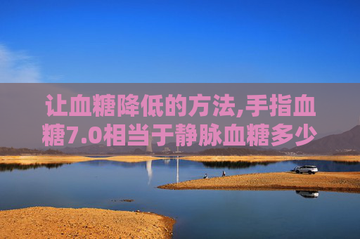 让血糖降低的方法,手指血糖7.0相当于静脉血糖多少