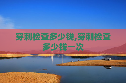 穿刺检查多少钱,穿刺检查多少钱一次 穿刺检查多少钱,穿刺检查多少钱一次