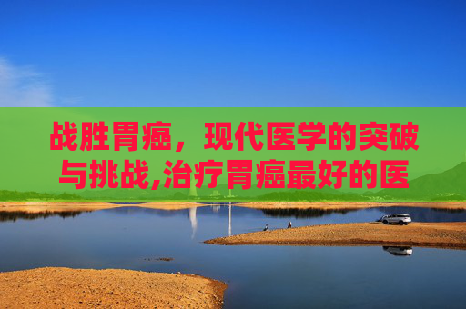 战胜胃癌,现代医学的突破与挑战,治疗胃癌最好的医院 战胜胃癌,现代医学的突破与挑战,治疗胃癌最好的医院