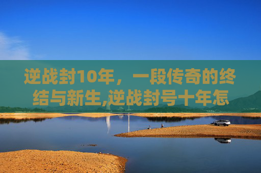 逆战封10年,一段传奇的终结与新生,逆战封号十年怎么解除 逆战封10年,一段传奇的终结与新生,逆战封号十年怎么解除