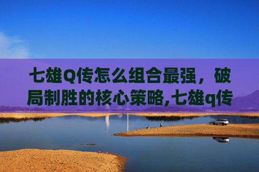 七雄Q传怎么组合最强，破局制胜的核心策略,七雄q传还会开服吗