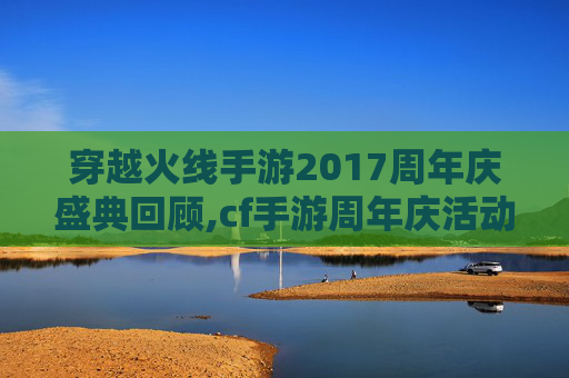 穿越火线手游2017周年庆盛典回顾,cf手游周年庆活动时间