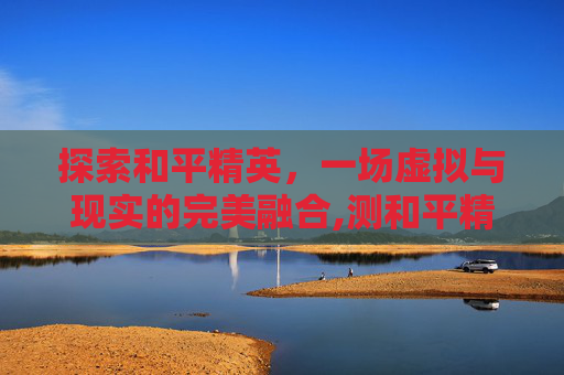 探索和平精英，一场虚拟与现实的完美融合,测和平精英id的软件