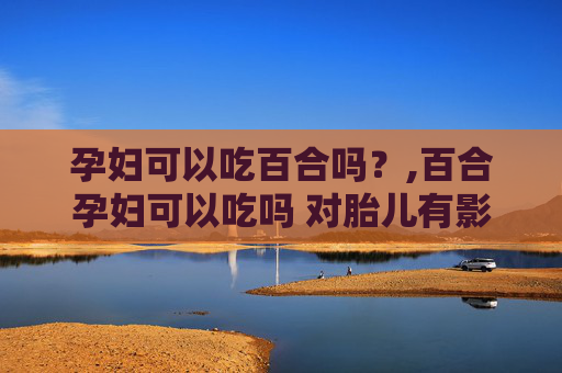 孕妇可以吃百合吗？,百合孕妇可以吃吗 对胎儿有影响吗