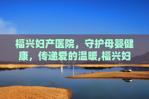 福兴妇产医院，守护母婴健康，传递爱的温暖,福兴妇产医院是私立吗