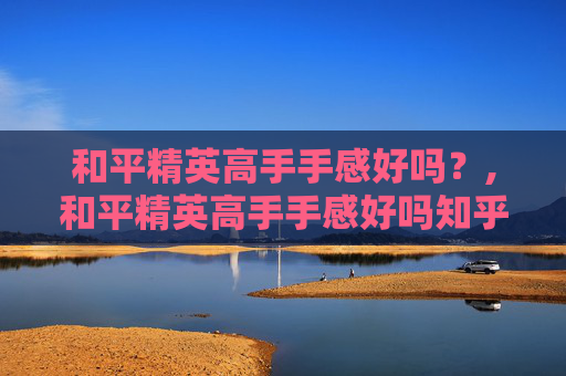 和平精英高手手感好吗？,和平精英高手手感好吗知乎