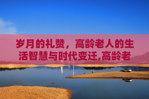 岁月的礼赞，高龄老人的生活智慧与时代变迁,高龄老人怎么认证