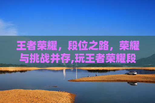 王者荣耀，段位之路，荣耀与挑战并存,玩王者荣耀段位较高的有哪些