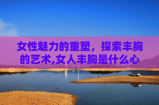 女性魅力的重塑，探索丰胸的艺术,女人丰胸是什么心理原因