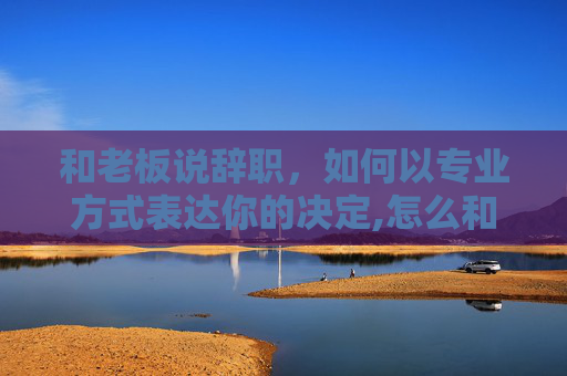 和老板说辞职，如何以专业方式表达你的决定,怎么和老板说辞职可以尽快走