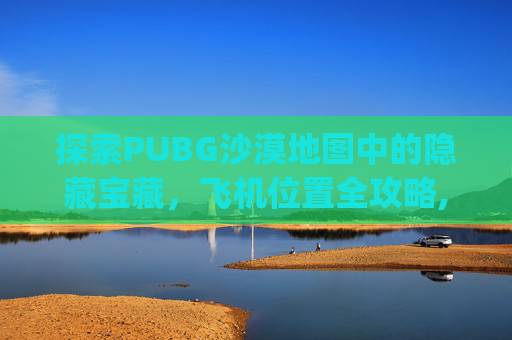 探索PUBG沙漠地图中的隐藏宝藏，飞机位置全攻略,pubg沙漠飞机刷新点图片